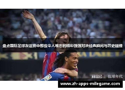 盘点国际足球友谊赛中那些令人难忘的精彩强强对决经典瞬间与历史碰撞 盘点国际足球友谊赛中那些令人难忘的精彩强强对决经典瞬间与历史碰撞