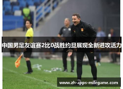 中国男足友谊赛2比0战胜约旦展现全新进攻活力 中国男足友谊赛2比0战胜约旦展现全新进攻活力