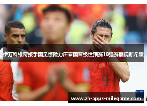 伊万科维奇接手国足惊险力压泰国晋级世预赛18强赛展现新希望
