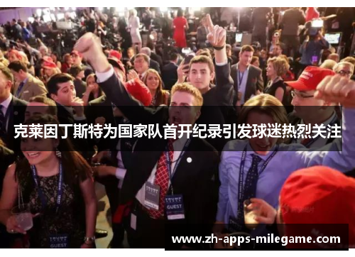 克莱因丁斯特为国家队首开纪录引发球迷热烈关注 克莱因丁斯特为国家队首开纪录引发球迷热烈关注