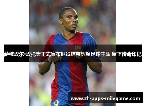 萨穆埃尔·埃托奥正式宣布退役结束辉煌足球生涯 留下传奇印记