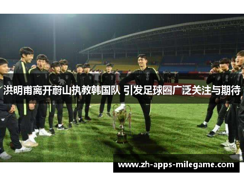 洪明甫离开蔚山执教韩国队 引发足球圈广泛关注与期待 洪明甫离开蔚山执教韩国队 引发足球圈广泛关注与期待